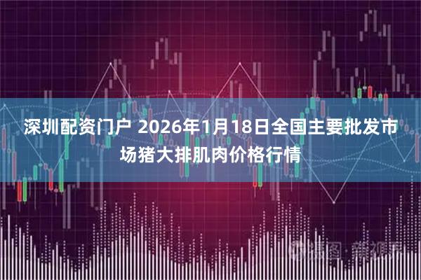 深圳配资门户 2026年1月18日全国主要批发市场猪大排肌肉价格行情