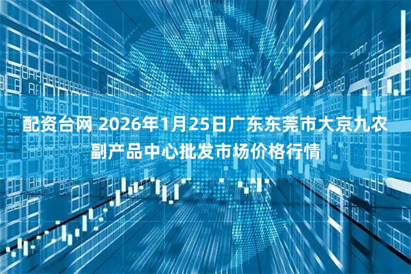 配资台网 2026年1月25日广东东莞市大京九农副产品中心批发市场价格行情