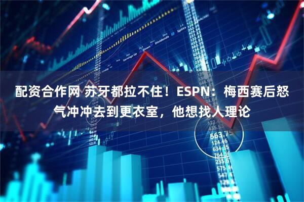 配资合作网 苏牙都拉不住！ESPN：梅西赛后怒气冲冲去到更衣室，他想找人理论