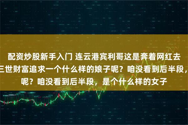 配资炒股新手入门 连云港宾利哥这是奔着网红去的，他要用他祖上三世财富追求一个什么样的娘子呢？咱没看到后半段，是个什么样的女子