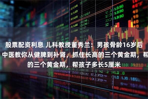 股票配资利息 儿科教授董秀兰：男孩骨龄16岁后最多只长2cm？中医教你从健脾到补肾，抓住长高的三个黄金期，帮孩子多长5厘米